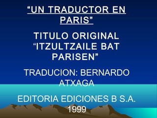 “UN TRADUCTOR EN
PARIS”
TITULO ORIGINAL
“ITZULTZAILE BAT
PARISEN”
TRADUCION: BERNARDO
ATXAGA
EDITORIA EDICIONES B S.A.
1999
 