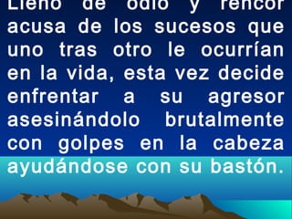 Lleno de odio y rencor
acusa de los sucesos que
uno tras otro le ocurrían
en la vida, esta vez decide
enfrentar a su agresor
asesinándolo brutalmente
con golpes en la cabeza
ayudándose con su bastón.
 