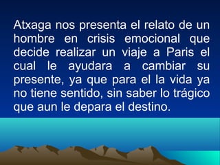 Atxaga nos presenta el relato de un
hombre en crisis emocional que
decide realizar un viaje a Paris el
cual le ayudara a cambiar su
presente, ya que para el la vida ya
no tiene sentido, sin saber lo trágico
que aun le depara el destino.
 