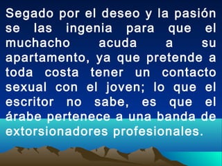 Segado por el deseo y la pasión
se las ingenia para que el
muchacho acuda a su
apartamento, ya que pretende a
toda costa tener un contacto
sexual con el joven; lo que el
escritor no sabe, es que el
árabe pertenece a una banda de
extorsionadores profesionales.
 