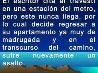 El escritor cita al travestí
en una estación del metro,
pero este nunca llega, por
lo cual decide regresar a
su apartamento ya muy de
madrugada y en el
transcurso del camino,
sufre nuevamente un
asalto.
 