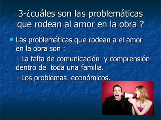 3-¿cuáles son las problemáticas que rodean al amor en la obra ? Las problemáticas que rodean a el amor en la obra son :  - La falta de comunicación  y comprensión dentro de  toda una familia.  - Los problemas  económicos.  