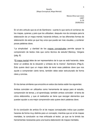 3
                                    Reseña
                         (Mapa Conceptual, Mapa Mental)

                                                           Macias Oliva Juan Jesús
                                                                            LMKT
                                                                             A: 56
                                                                      29/09/2012



En el otro artículo que es el de Sambrano cuenta lo que sería el comienzo de
los mapas, quienes y para que los utilizaban, después nos da concejos para la
elaboración de un mapa mental, haciendo énfasis, en las diferentes formas de
elaboración de estos ya que hay unos que puede ser mas visuales, y contener
pocas palabras clave.

“La simplicidad    y claridad de los mapas conceptuales permite apoyar la
comprensión de textos más que como técnica de estudio”,Maricoy, Vergara
(pág. 8)

“El mapa mental debe de ser representativo de lo que se está haciendo, debe
tener un análisis de la situación y síntesis de la misma”; Sambrano (Pág.2).
Esto quiere decir que un mapa debe de tener esas palabras clave que nos
ayude a comprender cierto tema, también debe estar estructurado de forma
clara y concisa.




En los temas similares que encontre en estos dos textos están los siguientes:

Ambos coinciden en utilizarlos como herramienta de apoyo para el estudio,
comprensión de temas, y el aprendizaje, también ambos coinciden el tema de
cómo elaborarlos, y que al realizarlos se tiene que escoger elementos que
puedan ayudar a una mejor comprensión esto quiere decir palabras clave.




En la conclusión de ambos En el de mapas conceptuales indica que pueden
hacerse de forma muy distinta para un concepto; mientras que en el de mapas
mentales, la conclusión va mas enfocada al lector, ya que se le brindo las
herramientas necesarias para una buena elaboración de mapas mentales.
 