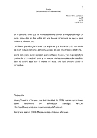 4
                                        Reseña
                             (Mapa Conceptual, Mapa Mental)

                                                                 Macias Oliva Juan Jesús
                                                                                  LMKT
                                                                                   A: 56
                                                                            29/09/2012




En lo personal, opino que los mapas realmente facilitan a comprender mejor un
tema, como dice en los textos son una buena herramienta de apoyo, para
maestros, alumnos, etc.

Una forma que distingue a estos dos mapas es que uno es un poco más visual
es decir, incluye elementos como imágenes o dibujos mientras que el otro no.

Como comentario quiero agregar que he utilizado los dos, y en lo personal me
gusta más el conceptual, quizá y por qué se me hace un poco más completo,
esto no quiere decir que el mental se malo, sino que prefiero utilizar el
conceptual.




Bibliografía

MarcoyVeronica y Vergara, jose Antonio (Abril de 2002), mapas conceptuales
como           herramienta      de       aprendizaje,         Santiago:       ABSCH,
http://blackboard.upslp.edu.mx/webapps/porta/frameset.

Sambrano, Jazmín (2010) Mapas mentales, México: alfomogo.
 