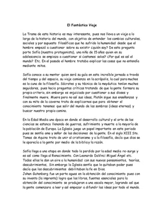 El Fantástico Viaje
La Trama de esta historia es muy interesante, pues nos lleva a un viaje a lo
largo de la historia del mundo, con objetivo de entender los cambios culturales,
sociales y por supuesto filosóficos que ha sufrido la humanidad desde que el
hombre empezó a cuestionar sobre su existir ¿quién soy? De esta pregunta
parte Sofía (nuestra protagonista), una niña de 15 años quien en su
adolescencia se empieza a cuestionar si ¿estamos solos? ¿Por qué es así el
mundo? Etc. En el pasado el hombre trataba explicar las cosas que no entendía
mediante mitos.
Sofía conoce a su mentor quien será su guía en esta increíble jornada a través
del tiempo y del espacio, su viaje comienza en la acrópolis, la cual para muchos
es la cuna de la filosofía. Sócrates y su técnica de la mayéutica tenían muchos
seguidores, pues hacia preguntas críticas tratando de que la gente formara su
propio criterio, sin embargo es enjuiciado por cuestionar a sus dioses y
finalmente muere. Muere pero no así sus ideas, Platón sigue sus enseñanzas y
con su mito de la caverna trata de explicarnos que para obtener el
conocimiento tenemos que salir del mundo de las sombras (ideas eternas) y
buscar nuestro propio camino.
En la Edad Media una época en donde el desarrollo cultural y el arte de las
ciencias se estanca llenando de guerras, sufrimiento y muerte a la mayoría de
la población de Europa. La Iglesia juega un papel importante en este periodo
pues se sentía amo y señor de las decisiones de la gente. En el siglo XIII Sto.
Tomas de Aquino trato de unir al cristianismo y a la filosofía, decía que dios se
le aparecía a la gente por medio de la biblia y la razón.
Sofía llega a una etapa en donde todo lo perdido por la edad media re-surge y
es así como llega al Renacimiento. Con Leonardo DaVinci Miguel Ángel etc.
Todos ellos le dan un aire a la humanidad con sus nuevos pensamientos, teorías,
descubrimientos, Sin embargo la Iglesia sentía que le quitaban poder pues
decía que los descubrimientos debilitaban la fe en Dios.
Johan Gutenberg fue un parte aguas en la obtención del conocimiento pues con
su invento (la imprenta) logro que los libros, fuentes esenciales para la
obtención del conocimiento se produjeran a una escala mayor, logrando así que
la gente comenzara a leer y así empezar a difundir las ideas por todo el mundo.
 