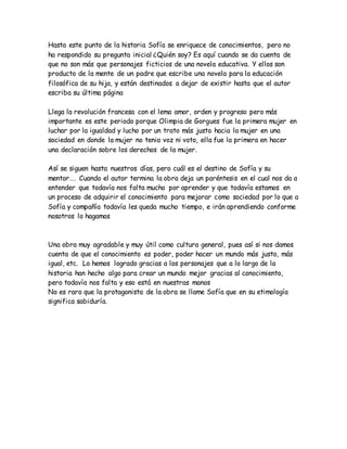 Hasta este punto de la historia Sofía se enriquece de conocimientos, pero no
ha respondido su pregunta inicial ¿Quién soy? Es aquí cuando se da cuenta de
que no son más que personajes ficticios de una novela educativa. Y ellos son
producto de la mente de un padre que escribe una novela para la educación
filosófica de su hija, y están destinados a dejar de existir hasta que el autor
escriba su última página
Llega la revolución francesa con el lema amor, orden y progreso pero más
importante es este periodo porque Olimpia de Gorgues fue la primera mujer en
luchar por la igualdad y lucho por un trato más justo hacia la mujer en una
sociedad en donde la mujer no tenia voz ni voto, ella fue la primera en hacer
una declaración sobre los derechos de la mujer.
Así se siguen hasta nuestros días, pero cuál es el destino de Sofía y su
mentor…. Cuando el autor termina la obra deja un paréntesis en el cual nos da a
entender que todavía nos falta mucho por aprender y que todavía estamos en
un proceso de adquirir el conocimiento para mejorar como sociedad por lo que a
Sofía y compañía todavía les queda mucho tiempo, e irán aprendiendo conforme
nosotros lo hagamos
Una obra muy agradable y muy útil como cultura general, pues así si nos damos
cuenta de que el conocimiento es poder, poder hacer un mundo más justo, más
igual, etc. Lo hemos logrado gracias a los personajes que a lo largo de la
historia han hecho algo para crear un mundo mejor gracias al conocimiento,
pero todavía nos falta y eso está en nuestras manos
No es raro que la protagonista de la obra se llame Sofía que en su etimología
significa sabiduría.
 