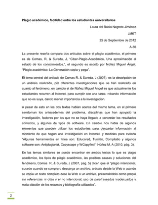 Plagio académico, facilidad entre los estudiantes universitarios

                                                        Laura del Rocio Negrete Jiménez

                                                                                  LMKT

                                                                25 de Septiembre de 2012

                                                                                   A-56

    La presente reseña compara dos artículos sobre el plagio académico, el primero
    es de Comas, R, & Sureda, J, “Ciber-Plagio-Académico. Una aproximación al
    estado de los conocimientos.”, el segundo es escrito por Núñez Miguel Ángel,
    “Plagio académico: La Generación copia y pega”.

    El tema central del artículo de Comas R, & Sureda, J (2007), es la descripción de
    un análisis realizado, por diferentes investigaciones que se han realizado en
    cuanto al fenómeno, en cambio el de Núñez Miguel Ángel es que actualmente los
    estudiantes recurren al Internet, para cumplir con una tarea, robando información
    que no es suya, dando menor importancia a la investigación.

    A pesar de esto en los dos textos hablan acerca del mismo tema, en el primero
    seretoman los antecedentes del problema, disciplinas que han apoyado la
    investigación, factores por los que no se haya llegado a concretar los resultados
    correctos, y algunos de tipos de software. En cambio nos habla de algunos
    elementos que pueden utilizar los estudiantes para descartar información al
    momento de que hagan una investigación en Internet, y medidas para evitarlo
    “Algunas herramientas en línea son: Educared, Turnitin, Compilatio y algunos
    software son: Antiplagiarist, Copyscape y WCopyfind” Núñez M, A (2010, pág. 3).

    En los temas similares se puede encontrar en ambos textos lo que es plagio
    académico, los tipos de plagio académico, las posibles causas y soluciones del
    fenómeno, Comas R, & Sureda, J (2007, pag. 5) dicen que el “plagio intencional,
    sucede cuando se compra o descarga un archivo, articulo desde la Web o cuando
    se copia un texto completo dese la Web o un archivo, presentándolo como propio
    sin referencias ni citas y el no intencional, uso de parafraseados inadecuados y
    mala citación de los recursos y bibliografía utilizados”.


2
 