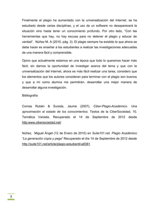 Finalmente el plagio ha aumentado con la universalización del Internet, se ha
    estudiado desde varias disciplinas, y el uso de un software no desaparecerá la
    situación sino hasta tener un conocimiento profundo. Por otro lado, “Con las
    herramientas que hay, no hay excusa para no detener el plagio y educar de
    verdad”. Núñez M, A (2010, pág. 3). El plagio siempre ha existido lo que ahora se
    debe hacer es enseñar a los estudiantes a realizar las investigaciones adecuadas
    de una manera fácil y comprensible.

    Opino que actualmente estamos en una época que todo lo queremos hacer más
    fácil, sin darnos la oportunidad de investigar acerca del tema y que con la
    universalización del Internet, ahora es más fácil realizar una tarea, considero que
    los elementos que los autores consideran para terminar con el plagio son buenos
    y que a mí como alumna me permitirán, desarrollar una mejor manera de
    desarrollar alguna investigación.

    Bibliografía


    Comas      Rubén     &    Sureda,   Jaume   (2007),    Ciber-Plagio-Académico.    Una
    aproximación al estado de los conocimientos. Textos de la CiberSociedad, 10.
    Temática       Variada.   Recuperado   el   14   de    Septiembre   de   2012    desde
    http:www.cibersociedad.net/


    Núñez, Miguel Ángel (12 de Enero de 2010) en Suite101.net. Plagio Académico
    “La generación copia y pega” Recuperado el día 14 de Septiembre de 2012 desde
    http://suite101.net/article/plagio-estudiantil-a8381




3
 