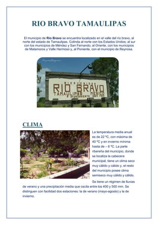 RIO BRAVO TAMAULIPAS<br />El municipio de Río Bravo se encuentra localizado en el valle del río bravo, al norte del estado de Tamaulipas. Colinda al norte con los Estados Unidos; al sur con los municipios de Méndez y San Fernando; al Oriente, con los municipios de Matamoros y Valle Hermoso y, al Poniente, con el municipio de Reynosa.<br />6819906572<br />CLIMA<br />-1181105291455La temperatura media anual es de 22 ºC, con máxima de 40 ºC y en invierno mínima hasta de – 6 ºC. La parte ribereña del municipio, donde se localiza la cabecera municipal, tiene un clima seco muy cálido y cálido y, el resto del municipio posee clima semiseco muy cálido y cálido.<br />Se tiene un régimen de lluvias de verano y una precipitación media que oscila entre los 400 y 500 mm. Se distinguen con facilidad dos estaciones: la de verano (mayo-agosto) y la de invierno.<br />COMERCIO<br />La infraestructura comercial en el municipio permite adquirir todo tipo de artículos, desde los básicos hasta los de uso doméstico. Para ello operan en el municipio diversos supermercados, tiendas de abarrotes, mueblerías, carnicerías, ferreterías, etcétera.<br />2910840281305-13335281305SUPERMERCADO “LA TIENDITA DEL AHORRO”   MUEBLERIAS “LA AURORA” <br />3425190357505SUPERMERCADO “LA GUAJARDO”                                    ABARROTES “SEVEN ELEVEN”<br />-7048514605<br />1024890289560RESTORANES<br />EDUCACION<br />El municipio cuenta con infraestructura para impartir educación en los niveles básico  (preescolar y primaria), medio superior (bachillerato) y terminal -medio (carreras técnicas). El nivel básico y medio es atendido por la Secretaría de Educación, Cultura y Deporte (SECUDE). El Consejo Nacional de Fomento Educativo (CONAFE) atiende algunas comunidades rurales cuyas características son contempladas en sus programas. Estos niveles de educación manifiestan ciertas limitaciones, por lo cual únicamente son atendidas las demandas en algunas localidades.<br />-4133852654302948940274955PRIMARIA “CLUB 20-30”                                           SECUNDARIA “ALFREDO DEL MAZO N1”<br />El nivel medio es atendido a través de escuelas de educación elemental terminal y de secundarias federales, generales, para trabajadores y técnicas industriales. El Centro de Bachillerato Tecnológico, Industrial y de Servicios (CBTIS), atiende al nivel terminal medio o carreras técnicas. Para ello ofrece dos opciones, una como técnicos en especialidades de máquinas de combustión interna, contabilidad y conservación de alimentos y semillas; y otra para estudiar una carrera profesional, de acuerdo al bachillerato seleccionado.<br />129540108585<br />SALUD<br />El municipio recibe atención del sector salud a través de la Secretaría de Salud, Instituto Mexicano del Seguro Social (IMSS), Instituto de Seguridad y Servicios Sociales de los Trabajadores del Estado (ISSSTE), el Sistema Nacional para el Desarrollo Integral de la Familia (DIF), Cruz Roja, Hospital Civil y clínicas particulares (Mèdica Genesis).<br />-175260290830HOSPITAL GENESIS<br />                                                           HOSPITAL ISSSTE<br />267271546990<br />DIF<br />-17526048895CRUZ ROJA<br />2815590144145<br />RECREACIÓN Y DEPORTE <br />Para la recreación, de  plazas (Benito Juárez, entre otras). El deporte mantiene una amplia difusión, ya que además de existir ligas deportivas que los promueven, constantemente se celebran torneos. En la ciudad se encuentran gimnasios (Gimnasio Ing. Eugenio Hernández Flores, La Liebres) y balnearios (La Garrapata, Camito Splash, El Mezquite) <br />-32385556895“PLAZA BENITO JUAREZ”<br />Este es un lugar para divertirnos y recordar un poco de historia recordando los aniversario de la muerte del Benemerito de las Americas, el Lic. Benito Juarez Garcia. El Lic. Benito Juarez Garcia nacio un 21 de marzo de 1806 en un pueblo de la sierra de Ixtlan llamado San Pablo Guelatao en el Estado de Oaxaca. Fue electo regidor del Ayuntamiento de Oaxaca y tiempo después fue diputado en el Congreso de su Estado, gobernador y Presidente de la Republica. Don Benito Juarez Garcia fue el autor de las Leyes de Reforma donde entre otras cosas se despojaba al clero de sus bienes y se declaraban propiedad de la nacion. Benito Juarez Garcia, en 1871 fue reelecto Presidente pero una afección cardiaca lo condujo a la muerte un 18 de julio de 1872. Su frase inmortal “Entre los individuos como entre las naciones, el respeto al derecho ajeno es la paz”, es conocida en todo el mundo. <br />Gimnasio “Las Liebres”<br />-8001045720<br />Los aficionados al béisbol y softbol, que acuden al campo de la Unidad Deportiva Las Liebres en Río Bravo<br />     Balnearios “la Garrapata”<br />13906566675<br />Hacienda la Sauteña<br />(Conocida como la casa de la cultura)<br />15240290830Compañia Agricola y en Comandida, La Sauteña, ubicada en el norte de Tamaulipas, Mexico.Estableció su cabecera en elpueblo de Colombres, hoy ciudad de Río Bravo, Tamaulipas. Su antecedente se encuentra en el fundo legal de El Sauto. En 1781 al recibir Antonio Urizar Estarda y Baltazar del Sauto, comerciantes del centro de la Nueva España, la merced de 658 sitios de tierra de ganado mayor, que comprendía un espacio situado entre los rios Conchos y Bravo, desde el Golfo de México a los limites con el nuevo reino de León. Dada su enorme extensión, más tarde la propia corona española ordeno su poblamiento en 1805, so pena de perder la merced, lo que no se efectuó por la guerra de independencia. Por la misma razón en 1833 el gobierno de Tamaulipas considero en sus leyes de colonización el fraccionamiento de hacienda, creándose algunos ranchos amparados en ellas, como el de Santa Teresa.<br />Con la restauración de la República, el gobierno local exigió el cobro de impuestos a La Sauteña, pero ante los crecidos adeudos, sus propietarios, le entregaron 35 sitios de ganado mayor en 1881. La transformación de la propiedad comenzó por iniciativa del Licenciado Demetrio Salazar, un personaje ligado con la elite porfirista, quien convenció a un grupo de empresarios para comprar la hacienda y crear quot;
La Sociedad Civil y en Comandita la Sauteñaquot;
. Siendo el socio principal y mayoritario, un español de la élite porfirista, llamadoIñigo Noriega Laso. La nueva sociedad sentó las bases para el amplio desarrollo agrícola y para ello suscribió un contrato con el gobierno del estado en 1906, obteniéndose concesiones de las aguas de los ríos Bravo, Conchos y San Juan, así como establecer colonias agricolas, tanto de mexicanos como de extranjeros <br />