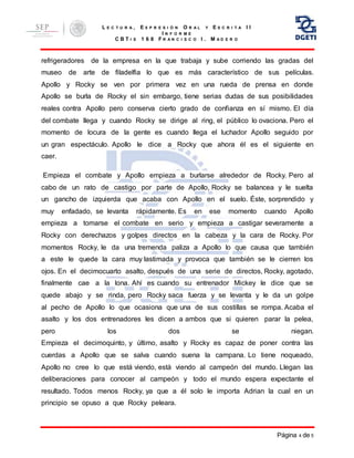 L E C T U R A , E X P R E S I Ó N O R A L Y E S C R I T A I I
I N F O R M E
C B T I S 1 6 8 F R A N C I S C O I . M A D E R O
Página 4 de 5
refrigeradores de la empresa en la que trabaja y sube corriendo las gradas del
museo de arte de filadelfia lo que es más característico de sus películas.
Apollo y Rocky se ven por primera vez en una rueda de prensa en donde
Apollo se burla de Rocky el sin embargo, tiene serias dudas de sus posibilidades
reales contra Apollo pero conserva cierto grado de confianza en sí mismo. El día
del combate llega y cuando Rocky se dirige al ring, el público lo ovaciona. Pero el
momento de locura de la gente es cuando llega el luchador Apollo seguido por
un gran espectáculo. Apollo le dice a Rocky que ahora él es el siguiente en
caer.
Empieza el combate y Apollo empieza a burlarse alrededor de Rocky. Pero al
cabo de un rato de castigo por parte de Apollo, Rocky se balancea y le suelta
un gancho de izquierda que acaba con Apollo en el suelo. Éste, sorprendido y
muy enfadado, se levanta rápidamente. Es en ese momento cuando Apollo
empieza a tomarse el combate en serio y empieza a castigar severamente a
Rocky con derechazos y golpes directos en la cabeza y la cara de Rocky. Por
momentos Rocky, le da una tremenda paliza a Apollo lo que causa que también
a este le quede la cara muy lastimada y provoca que también se le cierren los
ojos. En el decimocuarto asalto, después de una serie de directos, Rocky, agotado,
finalmente cae a la lona. Ahí es cuando su entrenador Mickey le dice que se
quede abajo y se rinda, pero Rocky saca fuerza y se levanta y le da un golpe
al pecho de Apollo lo que ocasiona que una de sus costillas se rompa. Acaba el
asalto y los dos entrenadores les dicen a ambos que si quieren parar la pelea,
pero los dos se niegan.
Empieza el decimoquinto, y último, asalto y Rocky es capaz de poner contra las
cuerdas a Apollo que se salva cuando suena la campana. Lo tiene noqueado,
Apollo no cree lo que está viendo, está viendo al campeón del mundo. Llegan las
deliberaciones para conocer al campeón y todo el mundo espera expectante el
resultado. Todos menos Rocky, ya que a él solo le importa Adrian la cual en un
principio se opuso a que Rocky peleara.
 