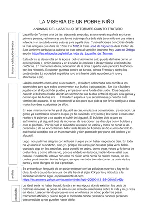 LA MISERIA DE UN POBRE NIÑO
ANÓNIMO DEL LAZARILLO DE TORMES QUINTO TRATADO
Lazarillo de Tormes una de las obras más conocidas, es una novela española, escrita en
primera persona, realmente es una forma autobiográfica de la vida de un niño con una mísera
infancia. Han postulado varios autores para aquella obra. Tuvo ediciones conocidas desde
la más antiguas que data de 1554. En 1605 el fraile José de Sigüenza de la Orden de
San Jerónimo atribuyó la autoría de esta obra al también jerónimo fray Juan de Ortega
según https://es.wikipedia.org/wiki/La_vida_de_Lazarillo_de_Tormes
Esta obras se desarrolla en la época del renacimiento esto puede definirse como un
acercamiento a greco-latinos y en España se empezó a desarrollarse el reinado de
católicos. En momentos de la publicación de la obra España vivía periodos históricos
con los reinados. Existieron guerras contra los turcos, contra Francia y contra los
protestantes. La sociedad española tuvo una fuerte crisis económica y tuvo q
afrontarse a ello.
Lázaro encontró como amo a un buldero , el buldero sobornaba con comida a los
sacerdotes para que estos promovieran sus burlas o payasadas . Un día el buldero
jugaba con el alguacil del pueblo y empezaron una fuerte discusión . Días después
cuando el buldero estaba dando un sermón de sus burlas entre el alguacil a la iglesia y
decían que las burlas era…. El buldero espara a que se terminase y cuando este
termino de acusarlo, él se encomendó a dios para que pida q por favor castigué a esos
malos hombres cualquiera de ellos.
En ese mismo momento ya el alguacil se cae, empieza a convulsionar, y a escupir. La
gente ya asombrada observa lo que ya ha sucedido, creyeron q las burlas e risas eran
reales y le pidieron q se acabe el sufrir del alguacil. El buldero pide q pare su
sufrimiento y el alguacil deja de moverse, de reaccionar. se disculpa con el buldero y
este le perdona . Por lo cual lo sucedido se vende de varios y miles de burlas a las
personas q allí se encontraban. Más tarde lázaro de Tormes se dio cuenta de todo lo
que había sucedido era un truco tramado y bien planeado por parte del buldero y el
alguacil.
Lugo nos partimos alegres con el buen trueque y con haber negociado bien. En todo
no vio nadie lo susodicho, sino yo, porque me subía par del altar para ver si había
quedado algo en las ampollas, para ponello en cobro, como otras veces yo lo tenía de
costumbre, y como allí me vio, púsose el dedo en la boca, haciéndome señal que
callase. Finalmente, estuve con este mi quinto amo cerca de cuatro meses, en los
cuales pasé también hartas fatigas, aunque me daba bien de comer, a costa de los
curas y otros clérigos do iba a predicar.
Se presenta un lenguaje de un poco entender por las palabras nuevas q hay en la
obra, la obra causó la censura de ella hasta el siglo XIX por lo q ridiculiza a la
sociedad en dicho siglo, especialmente al clero.
https://es.answers.yahoo.com/question/index?qid=20090413165400AA7pHDy
Lo ideal sería no haber tratado la obra en esa época donde existían las crisis de
distintas maneras. A pesar de ello es una obra de enseñanza sobre la vida y muy ricas
en ideas. La recomiendo porque es una enseñanza de cómo podemos pasar
momentos difíciles y puede llegar el momento donde podemos conocer personas
desconocidas q nos pueden hacer daño.
AutorypublicacióndeobraResumenanálisis
conclusión
 