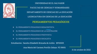 UNIVERSIDAD DE EL SALVADOR
FACULTAD DE CIENCIAS Y HUMANIDADES
DEPARTAMENTO DE CIENCIAS DE LA EDUCACIÓN
LICENCIATURA EN CIENCIAS DE LA EDUCACIÓN
PENSAMIENTOS PEDAGÓGICOS
❖ EL PENSAMIENTO PEDAGÓGICO RENACENTISTA
❖ EL PENSAMIENTO PEDAGÓGICO DE LA ILUSTRACIÓN
❖ EL PENSAMIENTO PEDAGÓGICO POSITIVISTA
❖ EL PENSAMIENTO PEDAGÓGICO SOCIALISTA
Estudiantes : Sandra Elizabeth Brizuela de Ardón BP00005
Ana María del Carmen Portillo Zelaya PZ 09001
31 de octubre de 2022
 