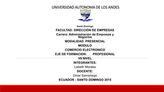 UNIVERSIDAD AUTONOMA DE LOS ANDES
Santo Domingo
FACULTAD: DIRECCIÓN DE EMPRESAS
Carrera: Administración de Empresas y
Negocios
MODALIDAD PRESENCIAL
MODULO
COMERCIO ELECTRONICO
EJE DE FORMACION: PROFESIONAL
VII NIVEL
INTEGRANTES:
Lisbeth Morales
DOCENTE:
Omar Samaniego
ECUADOR - SANTO DOMINGO 2015
 