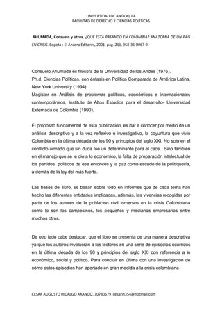 UNIVERSIDAD DE ANTIOQUIA
                        FACULTAD DE DERECHO Y CIENCIAS POLÍTICAS


AHUMADA, Consuelo y otros. ¿QUE ESTA PASANDO EN COLOMBIA? ANATOMIA DE UN PAIS
EN CRISIS. Bogota : El Ancora Editores, 2001. pág. 211. 958-36-0067-9.




Consuelo Ahumada es filosofa de la Universidad de los Andes (1976).
Ph.d. Ciencias Políticas, con énfasis en Política Comparada de América Latina,
New York University (1994).
Magister en Análisis de problemas políticos, económicos e internacionales
contemporáneos, Instituto de Altos Estudios para el desarrollo- Universidad
Externada de Colombia (1990).


El propósito fundamental de esta publicación, es dar a conocer por medio de un
análisis descriptivo y a la vez reflexivo e investigativo, la coyuntura que vivió
Colombia en la última década de los 90 y principios del siglo XXI. No solo en el
conflicto armado que sin duda fue un determinante para el caos. Sino también
en el manejo que se le dio a lo económico, la falta de preparación intelectual de
los partidos políticos de ese entonces y la paz como escudo de la politiquería,
a demás de la ley del más fuerte.


Las bases del libro, se basan sobre todo en informes que de cada tema han
hecho las diferentes entidades implicadas, además, las vivencias recogidas por
parte de los autores de la población civil inmersos en la crisis Colombiana
como lo son los campesinos, los pequeños y medianos empresarios entre
muchos otros.



De otro lado cabe destacar, que el libro se presenta de una manera descriptiva
ya que los autores involucran a los lectores en una serie de episodios ocurridos
en la última década de los 90 y principios del siglo XXI con referencia a lo
económico, social y político. Para concluir en última con una investigación de
cómo estos episodios han aportado en gran medida a la crisis colombiana




CESAR AUGUSTO HIDALGO ARANGO. 70730579 cesarin354@hotmail.com
 