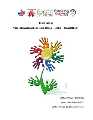 17 de mayo:
“Día Internacional contra la Homo – Lesbo – TransFOBIA”




                                         CoMuSIDA Lagos de Moreno

                                          Jueves 17 de Mayo de 2012

                                 Jardín Principal de los Constituyentes
 