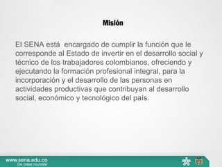 Misión
El SENA está encargado de cumplir la función que le
corresponde al Estado de invertir en el desarrollo social y
técnico de los trabajadores colombianos, ofreciendo y
ejecutando la formación profesional integral, para la
incorporación y el desarrollo de las personas en
actividades productivas que contribuyan al desarrollo
social, económico y tecnológico del país.
 