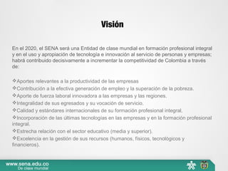 Visión
En el 2020, el SENA será una Entidad de clase mundial en formación profesional integral
y en el uso y apropiación de tecnología e innovación al servicio de personas y empresas;
habrá contribuido decisivamente a incrementar la competitividad de Colombia a través
de:
Aportes relevantes a la productividad de las empresas
Contribución a la efectiva generación de empleo y la superación de la pobreza.
Aporte de fuerza laboral innovadora a las empresas y las regiones.
Integralidad de sus egresados y su vocación de servicio.
Calidad y estándares internacionales de su formación profesional integral.
Incorporación de las últimas tecnologías en las empresas y en la formación profesional
integral.
Estrecha relación con el sector educativo (media y superior).
Excelencia en la gestión de sus recursos (humanos, físicos, tecnológicos y
financieros).
 