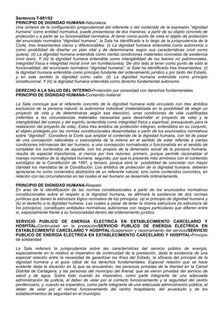 Sentencia T-881/02
PRINCIPIO DE DIGNIDAD HUMANA-Naturaleza
Una síntesis de la configuración jurisprudencial del referente o del contenido de la expresión “dignidad
humana” como entidad normativa, puede presentarse de dos maneras: a partir de su objeto concreto de
protección y a partir de su funcionalidad normativa. Al tener como punto de vista el objeto de protección
del enunciado normativo “dignidad humana”, la Sala ha identificado a lo largo de la jurisprudencia de la
Corte, tres lineamientos claros y diferenciables: (i) La dignidad humana entendida como autonomía o
como posibilidad de diseñar un plan vital y de determinarse según sus características (vivir como
quiera). (ii) La dignidad humana entendida como ciertas condiciones materiales concretas de existencia
(vivir bien). Y (iii) la dignidad humana entendida como intangibilidad de los bienes no patrimoniales,
integridad física e integridad moral (vivir sin humillaciones). De otro lado al tener como punto de vista la
funcionalidad, del enunciado normativo “dignidad humana”, la Sala ha identificado tres lineamientos: (i)
la dignidad humana entendida como principio fundante del ordenamiento jurídico y por tanto del Estado,
y en este sentido la dignidad como valor. (ii) La dignidad humana entendida como principio
constitucional. Y (iii) la dignidad humana entendida como derecho fundamental autónomo.
DERECHO A LA SALUD DEL INTERNO-Protección por conexidad con derechos fundamentales
PRINCIPIO DE DIGNIDAD HUMANA-Contenido material
La Sala concluye que el referente concreto de la dignidad humana está vinculado con tres ámbitos
exclusivos de la persona natural: la autonomía individual (materializada en la posibilidad de elegir un
proyecto de vida y de determinarse según esa elección), unas condiciones de vida cualificadas
(referidas a las circunstancias materiales necesarias para desarrollar el proyecto de vida) y la
intangibilidad del cuerpo y del espíritu (entendida como integridad física y espiritual, presupuesto para la
realización del proyecto de vida). Estos tres ámbitos de protección integran, entendidos en su conjunto,
el objeto protegido por las normas constitucionales desarrolladas a partir de los enunciados normativos
sobre “dignidad”. Considera la Corte que ampliar el contenido de la dignidad humana, con tal de pasar
de una concepción naturalista o esencialista de la misma en el sentido de estar referida a ciertas
condiciones intrínsecas del ser humano, a una concepción normativista o funcionalista en el sentido de
completar los contenidos de aquella, con los propios de la dimensión social de la persona humana,
resulta de especial importancia, al menos por tres razones: primero, porque permite racionalizar el
manejo normativo de la dignidad humana, segundo, por que lo presenta más armónico con el contenido
axiológico de la Constitución de 1991, y tercero, porque abre la posibilidad de concretar con mayor
claridad los mandatos de la Constitución. Los ámbitos de protección de la dignidad humana, deberán
apreciarse no como contenidos abstractos de un referente natural, sino como contenidos concretos, en
relación con las circunstancias en las cuales el ser humano se desarrolla ordinariamente.
PRINCIPIO DE DIGNIDAD HUMANA-Respeto
En aras de la identificación de las normas constitucionales a partir de los enunciados normativos
constitucionales sobre el respeto a la dignidad humana, se afirmará la existencia de dos normas
jurídicas que tienen la estructura lógico normativa de los principios: (a) el principio de dignidad humana y
(b) el derecho a la dignidad humana. Las cuales a pesar de tener la misma estructura (la estructura de
los principios), constituyen entidades normativas autónomas con rasgos particulares que difieren entre
sí, especialmente frente a su funcionalidad dentro del ordenamiento jurídico.
SERVICIO PUBLICO DE ENERGIA ELECTRICA EN ESTABLECIMIENTO CARCELARIO Y
HOSPITAL-Continuidad en la prestación/SERVICIO PUBLICO DE ENERGIA ELECTRICA EN
ESTABLECIMIENTO CARCELARIO Y HOSPITAL-Suspensión y racionamiento del servicio/SERVICIO
PUBLICO DE ENERGIA ELECTRICA EN ESTABLECIMIENTO CARCELARIO Y HOSPITAL-Principio
de solidaridad
La Sala reiterará la jurisprudencia sobre las características del servicio público de energía,
especialmente en lo relativo al imperativo de continuidad de la prestación, dada la existencia de una
especial relación entre la necesidad de garantizar los fines del Estado, la eficacia del principio de la
dignidad humana y el goce cabal de los derechos fundamentales. Especial relación que se hace
evidente dada la situación en la que se encuentran, las personas privadas de la libertad en la Cárcel
Distrital de Cartagena, y las personas del municipio del Arenal, que se vieron privadas del servicio de
salud y de agua. Sobre todo cuando es imperativo, como parte integrante de una adecuada
administración de justicia, el deber de velar por el correcto funcionamiento y la seguridad del centro
penitenciario, y, cuando es imperativo, como parte integrante de una adecuada administración pública, el
deber de velar por el normal funcionamiento del centro hospitalario, del acueducto y de los
establecimientos de seguridad en el municipio.
 