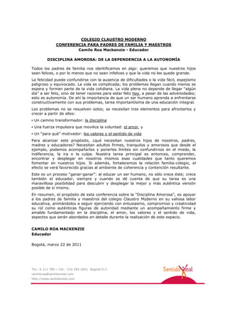 COLEGIO CLAUSTRO MODERNO
               CONFERENCIA PARA PADRES DE FAMILIA Y MAESTROS
                       Camilo Roa Mackenzie - Educador

         DISCIPLINA AMOROSA: DE LA DEPENDENCIA A LA AUTONOMÍA

Todos los padres de familia nos identificamos en algo: queremos que nuestros hijos
sean felices, o por lo menos que no sean infelices y que la vida no les quede grande.
La felicidad puede confundirse con la ausencia de dificultades o la vida fácil, espejismo
peligroso y equivocado. La vida es complicada; los problemas llegan cuando menos se
espera y forman parte de la vida cotidiana. La vida plena no depende de llegar “algún
día” a ser feliz, sino de tener razones para estar feliz hoy, a pesar de las adversidades;
esto es autonomía. De ahí la importancia de que un ser humano aprenda a enfrentarse
constructivamente con sus problemas, tarea importantísima de una educación integral.
Los problemas no se resuelven solos; se necesitan tres elementos para afrontarlos y
crecer a partir de ellos:
▪ Un camino transformador: la disciplina
▪ Una fuerza impulsora que movilice la voluntad: el amor, y
▪ Un “para qué” motivador: los valores y el sentido de vida
Para alcanzar este propósito, ¿qué necesitan nuestros hijos de nosotros, padres,
madres y educadores? Necesitan adultos firmes, tranquilos y amorosos que desde el
ejemplo, podamos acompañarlos y ponerles límites sin confundirnos en el miedo, la
indiferencia, la ira o la culpa. Nuestra tarea principal es entonces, comprender,
encontrar y desplegar en nosotros mismos esas cualidades que tanto queremos
fomentar en nuestros hijos. Si además, fortalecemos la relación familia-colegio, el
efecto se verá favorecido gracias al ambiente de coherencia y contención resultante.
Este es un proceso “ganar-ganar”: al educar un ser humano, no sólo crece éste; crece
también el educador, siempre y cuando se dé cuenta de que su tarea es una
maravillosa posibilidad para descubrir y desplegar la mejor y más auténtica versión
posible de sí mismo.
En resumen, el propósito de esta conferencia sobre la “Disciplina Amorosa”, es apoyar
a los padres de familia y maestros del colegio Claustro Moderno en su valiosa labor
educativa, animándolos a seguir ejerciendo con entusiasmo, compromiso y creatividad
su rol como auténticas figuras de autoridad mediante un acompañamiento firme y
amable fundamentado en la disciplina, el amor, los valores y el sentido de vida,
aspectos que serán abordados en detalle durante la realización de este espacio.


CAMILO ROA MACKENZIE
Educador

Bogotá, marzo 22 de 2011




Tel.: 6 111 789 – Cel.: 310 294 2041 Bogotá D.C.
camiloroa@sentidovital.com
http://www.sentidovital.com
 