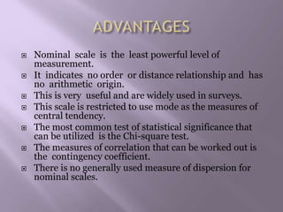  Nominal scale is the least powerful level of
measurement.
 It indicates no order or distance relationship and has
no arithmetic origin.
 This is very useful and are widely used in surveys.
 This scale is restricted to use mode as the measures of
central tendency.
 The most common test of statistical significance that
can be utilized is the Chi-square test.
 The measures of correlation that can be worked out is
the contingency coefficient.
 There is no generally used measure of dispersion for
nominal scales.
 