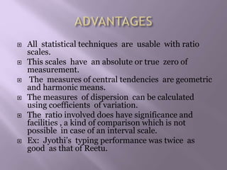 All statistical techniques are usable with ratio
scales.
 This scales have an absolute or true zero of
measurement.
 The measures of central tendencies are geometric
and harmonic means.
 The measures of dispersion can be calculated
using coefficients of variation.
 The ratio involved does have significance and
facilities , a kind of comparison which is not
possible in case of an interval scale.
 Ex: Jyothi’s typing performance was twice as
good as that of Reetu.
 