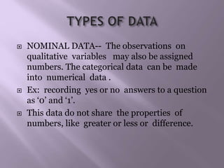  NOMINAL DATA-- The observations on
qualitative variables may also be assigned
numbers. The categorical data can be made
into numerical data .
 Ex: recording yes or no answers to a question
as ‘0’ and ‘1’.
 This data do not share the properties of
numbers, like greater or less or difference.
 