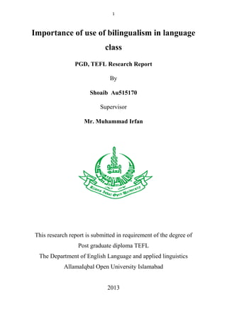 1

Importance of use of bilingualism in language
class
PGD, TEFL Research Report
By
Shoaib Au515170
Supervisor
Mr. Muhammad Irfan

This research report is submitted in requirement of the degree of
Post graduate diploma TEFL
The Department of English Language and applied linguistics
AllamaIqbal Open University Islamabad

2013

 