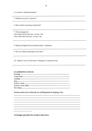 13

4. Is teacher‟s attitude dominant?

5. Students are active or passive?

6. Does teacher encourage cooperation?

7. Time-management
Class begins before the time / in time / late
Class ends before the time / in time / late

8. Material (English-Urdu translated, book, vocabulary)

9. How do students participate in the class?

10. Student‟s level of motivation/ willingness to attend the class

CLASSROOM CLIMATE:
Building
Temperature
Lighting
Airy
Student‟s seats
Students sitting order
Decoration
Teachers point of view about the use of bilingualism in language class
______________________________________________________________________________
______________________________________________________________________________
______________________________________________________________________________
______________________________________________________________________________
______________________________________________________________________________
______________________________________________________________________________
______________________________________________________________________________
_____________________

4.2.Sample questions for teachers interviews

 