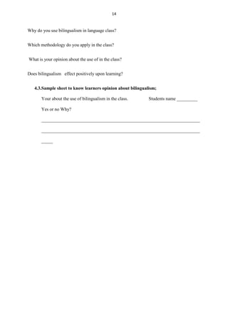 14

Why do you use bilingualism in language class?
Which methodology do you apply in the class?
What is your opinion about the use of in the class?
Does bilingualism effect positively upon learning?
4.3.Sample sheet to know learners opinion about bilingualism;
Your about the use of bilingualism in the class.

Students name _________

Yes or no Why?
_____________________________________________________________________
_____________________________________________________________________
_____

 
