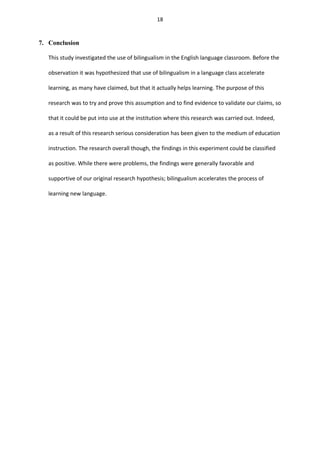 18

7. Conclusion
This study investigated the use of bilingualism in the English language classroom. Before the
observation it was hypothesized that use of bilingualism in a language class accelerate
learning, as many have claimed, but that it actually helps learning. The purpose of this
research was to try and prove this assumption and to find evidence to validate our claims, so
that it could be put into use at the institution where this research was carried out. Indeed,
as a result of this research serious consideration has been given to the medium of education
instruction. The research overall though, the findings in this experiment could be classified
as positive. While there were problems, the findings were generally favorable and
supportive of our original research hypothesis; bilingualism accelerates the process of
learning new language.

 