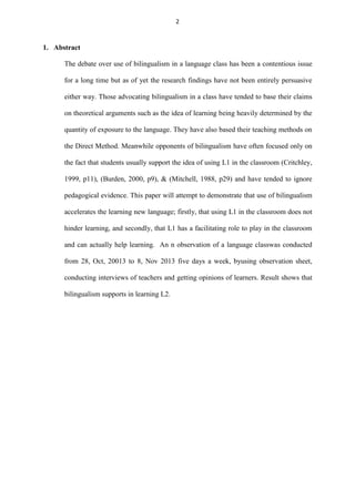 2

1. Abstract
The debate over use of bilingualism in a language class has been a contentious issue
for a long time but as of yet the research findings have not been entirely persuasive
either way. Those advocating bilingualism in a class have tended to base their claims
on theoretical arguments such as the idea of learning being heavily determined by the
quantity of exposure to the language. They have also based their teaching methods on
the Direct Method. Meanwhile opponents of bilingualism have often focused only on
the fact that students usually support the idea of using L1 in the classroom (Critchley,
1999, p11), (Burden, 2000, p9), & (Mitchell, 1988, p29) and have tended to ignore
pedagogical evidence. This paper will attempt to demonstrate that use of bilingualism
accelerates the learning new language; firstly, that using L1 in the classroom does not
hinder learning, and secondly, that L1 has a facilitating role to play in the classroom
and can actually help learning. An n observation of a language classwas conducted
from 28, Oct, 20013 to 8, Nov 2013 five days a week, byusing observation sheet,
conducting interviews of teachers and getting opinions of learners. Result shows that
bilingualism supports in learning L2.

 
