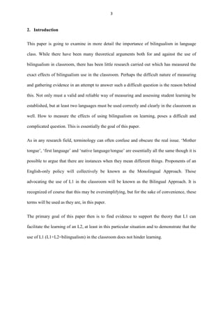 3

2. Introduction
This paper is going to examine in more detail the importance of bilingualism in language
class. While there have been many theoretical arguments both for and against the use of
bilingualism in classroom, there has been little research carried out which has measured the
exact effects of bilingualism use in the classroom. Perhaps the difficult nature of measuring
and gathering evidence in an attempt to answer such a difficult question is the reason behind
this. Not only must a valid and reliable way of measuring and assessing student learning be
established, but at least two languages must be used correctly and clearly in the classroom as
well. How to measure the effects of using bilingualism on learning, poses a difficult and
complicated question. This is essentially the goal of this paper.
As in any research field, terminology can often confuse and obscure the real issue. „Mother
tongue‟, „first language‟ and „native language/tongue‟ are essentially all the same though it is
possible to argue that there are instances when they mean different things. Proponents of an
English-only policy will collectively be known as the Monolingual Approach. Those
advocating the use of L1 in the classroom will be known as the Bilingual Approach. It is
recognized of course that this may be oversimplifying, but for the sake of convenience, these
terms will be used as they are, in this paper.
The primary goal of this paper then is to find evidence to support the theory that L1 can
facilitate the learning of an L2, at least in this particular situation and to demonstrate that the
use of L1 (L1+L2=bilingualism) in the classroom does not hinder learning.

 