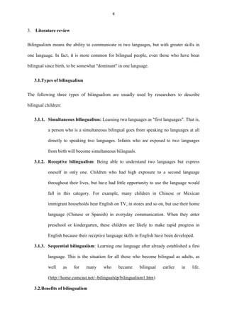 4

3.

Literature review

Bilingualism means the ability to communicate in two languages, but with greater skills in
one language. In fact, it is more common for bilingual people, even those who have been
bilingual since birth, to be somewhat "dominant" in one language.
3.1.Types of bilingualism
The following three types of bilingualism are usually used by researchers to describe
bilingual children:
3.1.1. Simultaneous bilingualism: Learning two languages as "first languages". That is,
a person who is a simultaneous bilingual goes from speaking no languages at all
directly to speaking two languages. Infants who are exposed to two languages
from birth will become simultaneous bilinguals.
3.1.2. Receptive bilingualism: Being able to understand two languages but express
oneself in only one. Children who had high exposure to a second language
throughout their lives, but have had little opportunity to use the language would
fall in this category. For example, many children in Chinese or Mexican
immigrant households hear English on TV, in stores and so on, but use their home
language (Chinese or Spanish) in everyday communication. When they enter
preschool or kindergarten, these children are likely to make rapid progress in
English because their receptive language skills in English have been developed.
3.1.3. Sequential bilingualism: Learning one language after already established a first
language. This is the situation for all those who become bilingual as adults, as
well

as

for

many

who

became

bilingual

(http://home.comcast.net/~bilingualslp/bilingualism1.htm)
3.2.Benefits of bilingualism

earlier

in

life.

 