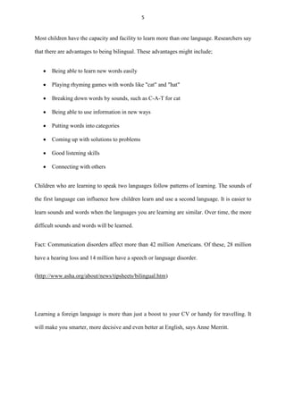 5

Most children have the capacity and facility to learn more than one language. Researchers say
that there are advantages to being bilingual. These advantages might include;
Being able to learn new words easily
Playing rhyming games with words like "cat" and "hat"
Breaking down words by sounds, such as C-A-T for cat
Being able to use information in new ways
Putting words into categories
Coming up with solutions to problems
Good listening skills
Connecting with others
Children who are learning to speak two languages follow patterns of learning. The sounds of
the first language can influence how children learn and use a second language. It is easier to
learn sounds and words when the languages you are learning are similar. Over time, the more
difficult sounds and words will be learned.
Fact: Communication disorders affect more than 42 million Americans. Of these, 28 million
have a hearing loss and 14 million have a speech or language disorder.
(http://www.asha.org/about/news/tipsheets/bilingual.htm)

Learning a foreign language is more than just a boost to your CV or handy for travelling. It
will make you smarter, more decisive and even better at English, says Anne Merritt.

 