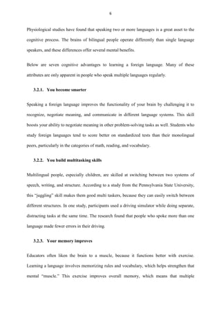 6

Physiological studies have found that speaking two or more languages is a great asset to the
cognitive process. The brains of bilingual people operate differently than single language
speakers, and these differences offer several mental benefits.
Below are seven cognitive advantages to learning a foreign language. Many of these
attributes are only apparent in people who speak multiple languages regularly.
3.2.1. You become smarter
Speaking a foreign language improves the functionality of your brain by challenging it to
recognize, negotiate meaning, and communicate in different language systems. This skill
boosts your ability to negotiate meaning in other problem-solving tasks as well. Students who
study foreign languages tend to score better on standardized tests than their monolingual
peers, particularly in the categories of math, reading, and vocabulary.
3.2.2. You build multitasking skills
Multilingual people, especially children, are skilled at switching between two systems of
speech, writing, and structure. According to a study from the Pennsylvania State University,
this “juggling” skill makes them good multi taskers, because they can easily switch between
different structures. In one study, participants used a driving simulator while doing separate,
distracting tasks at the same time. The research found that people who spoke more than one
language made fewer errors in their driving.
3.2.3. Your memory improves
Educators often liken the brain to a muscle, because it functions better with exercise.
Learning a language involves memorizing rules and vocabulary, which helps strengthen that
mental “muscle.” This exercise improves overall memory, which means that multiple

 