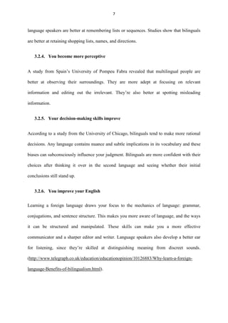 7

language speakers are better at remembering lists or sequences. Studies show that bilinguals
are better at retaining shopping lists, names, and directions.
3.2.4. You become more perceptive
A study from Spain‟s University of Pompeu Fabra revealed that multilingual people are
better at observing their surroundings. They are more adept at focusing on relevant
information and editing out the irrelevant. They‟re also better at spotting misleading
information.
3.2.5. Your decision-making skills improve
According to a study from the University of Chicago, bilinguals tend to make more rational
decisions. Any language contains nuance and subtle implications in its vocabulary and these
biases can subconsciously influence your judgment. Bilinguals are more confident with their
choices after thinking it over in the second language and seeing whether their initial
conclusions still stand up.
3.2.6. You improve your English
Learning a foreign language draws your focus to the mechanics of language: grammar,
conjugations, and sentence structure. This makes you more aware of language, and the ways
it can be structured and manipulated. These skills can make you a more effective
communicator and a sharper editor and writer. Language speakers also develop a better ear
for listening, since they‟re skilled at distinguishing meaning from discreet sounds.
(http://www.telegraph.co.uk/education/educationopinion/10126883/Why-learn-a-foreignlanguage-Benefits-of-bilingualism.html).

 