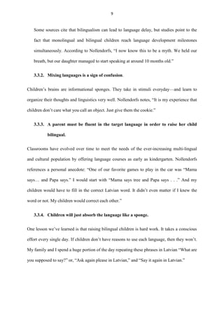 9

Some sources cite that bilingualism can lead to language delay, but studies point to the
fact that monolingual and bilingual children reach language development milestones
simultaneously. According to Nollendorfs, “I now know this to be a myth. We held our
breath, but our daughter managed to start speaking at around 10 months old.”
3.3.2. Mixing languages is a sign of confusion.
Children‟s brains are informational sponges. They take in stimuli everyday—and learn to
organize their thoughts and linguistics very well. Nollendorfs notes, “It is my experience that
children don‟t care what you call an object. Just give them the cookie.”
3.3.3. A parent must be fluent in the target language in order to raise her child
bilingual.
Classrooms have evolved over time to meet the needs of the ever-increasing multi-lingual
and cultural population by offering language courses as early as kindergarten. Nollendorfs
references a personal anecdote: “One of our favorite games to play in the car was “Mama
says… and Papa says.” I would start with “Mama says tree and Papa says . . .” And my
children would have to fill in the correct Latvian word. It didn‟t even matter if I knew the
word or not. My children would correct each other.”
3.3.4. Children will just absorb the language like a sponge.
One lesson we‟ve learned is that raising bilingual children is hard work. It takes a conscious
effort every single day. If children don‟t have reasons to use each language, then they won‟t.
My family and I spend a huge portion of the day repeating these phrases in Latvian “What are
you supposed to say?” or, “Ask again please in Latvian,” and “Say it again in Latvian.”

 