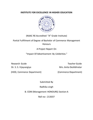 INSTITUTE FOR EXCELLENCE IN HIGHER EDUCATION
(NAAC RE-Accredited “A” Grade Institute)
Partial Fulfillment of Degree of Bachelor of Commerce Management
Honours
A Project Report On
“Impact Of Advertisement By Celebrities.”
Research Guide Teacher Guide
Dr. S. S. Vijayvargiya Mrs. Anita Deshbhratar
(HOD, Commerce Department) (Commerce Department)
Submitted By
Radhika singh
B. COM (Management HONOURS) Section-A
Roll no-: 213037
 