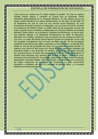 ESCUELA DE FORMACION DE SOLDADOS
10
como causa de muerte que "lo había matado el pueblo". El acta no registra
peritaje médico alguno y tomando en cuenta que se quemaron varios
cadáveres despedazados en la "Hoguera Bárbara", no hay certeza de que se
hayan podido identificar sus restos debidamente. En los años 40 del siglo XX
se trasladaron las que se cree son sus cenizas hacia Guayaquil, en cuyo
Cementerio General se levantó un Mausoleo, con un busto de bronce. Durante
la presidencia de Rafael Correa, en 2008, parte de las supuestas cenizas del
Viejo Luchador fueron retiradas y trasladadas con honores militares al complejo
llamado Ciudad Alfaro, en la población manabita de Montecristi, su tierra natal,
que también albergó a la Asamblea Constituyente de 2008. El Mausoleo,
decorado con murales, contiene lo que se supone son las cenizas de Alfaro en
una urna. La celda del Penal García Moreno donde fue asesinado nunca más
fue ocupada. Actualmente hay un busto de Alfaro en ella. En las principales
ciudades ecuatorianas hay calles y avenidas en honor a Alfaro. La avenida Eloy
Alfaro es una de las principales de Quito. En la capital se levanta también un
obelisco que marca el sitio exacto en donde la turba quemó los despojos del
presidente Alfaro y sus tenientes. El obelisco, pintado de rojo, está coronado
por una antorcha en el centro del parque de El Ejido. En frente del obelisco, el
alcalde Paco Moncayo hizo levantar una estatua de Alfaro. Cada 5 de junio,
aniversario de la Revolución, los colegios públicos de Quito le rinden homenaje,
depositando ofrendas florales. También realizan una ceremonia en su memoria
las logias masónicas de la capital. En Guayaquil, un gran monumento
levantado a mediados del siglo XX recuerda al general Alfaro, y lo muestra
liderando la Revolución liberal
 