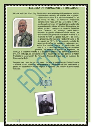 ESCUELA DE FORMACION DE SOLDADOS
3
El 5 de junio de 1895, Eloy Alfaro derroca en Guayaquil al presidente interino
Vicente Lucio Salazar y se nombra Jefe Supremo,
con lo cual da inicio a la Revolución liberal. El 17
de enero de 1897 es nombrado Presidente
Constitucional hasta el 1 de septiembre de 1901,
con lo cual entre sus principales logros estuvo la
separación entre iglesia y Estado. Después de su
primer gobierno, apoyó a su sucesor, Leónidas
Plaza Gutiérrez, sin embargo, poco tiempo
después, surgieron diferencias entre ambos. Se
opuso contra el gobierno de Lizardo García el 1
de enero de 1906 y a pocos días, el 17 de enero,
se proclama Jefe Supremo y gobernó hasta el 12
de agosto de 1911. En el segundo período de
gobierno de Alfaro se realizaron varios cambios,
entre los cuales consta la legalización del
divorcio, la construcción de numerosas escuelas
públicas, se instauró la libertad de expresión, se
instituyó el laicismo derecho a la educación gratuita, así como el matrimonio
civil. Sin embargo, se considera como el mayor logro de este período el haber
finalizado la construcción del Ferrocarril Transandino que unió las ciudades de
Guayaquil y Quito.
Después del cese de sus funciones, durante el gobierno de Emilio Estrada
Carmona, Alfaro cuestionó severamente la administración del Presidente y
pronto los codearos de Alfaro empezó a organizar una serie de sublevaciones
militares.
 
