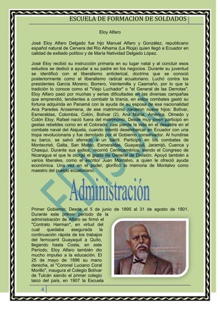 ESCUELA DE FORMACION DE SOLDADOS
4
Eloy Alfaro
José Eloy Alfaro Delgado fue hijo Manuel Alfaro y González, republicano
español natural de Cervera del Río Alhama (La Rioja) quien llegó a Ecuador en
calidad de exiliado político y de María Natividad Delgado López.
José Eloy recibió su instrucción primaria en su lugar natal y al concluir esos
estudios se dedicó a ayudar a su padre en los negocios. Durante su juventud
se identificó con el liberalismo anticlerical, doctrina que se conoció
posteriormente como el liberalismo radical ecuatoriano. Luchó contra los
presidentes García Moreno, Borrero, Veintemilla y Caamaño, por lo que la
tradición lo conoce como el "Viejo Luchador" o "el General de las Derrotas".
Eloy Alfaro pasó por muchas y serias dificultades en las diversas campañas
que emprendió, tendientes a combatir la tiranía, en estos combates gastó su
fortuna adquirida en Panamá con la ayuda de su esposa de esa nacionalidad
Ana Paredes Arosemena, de ese matrimonio nacieron nueve hijos: Bolívar,
Esmeraldas, Colombia, Colón, Bolívar (2), Ana María, América, Olmedo y
Colón Eloy; Rafael nació fuera del matrimonio. Desde muy joven participó en
gestas rebeldes como en el Colorado; casi pierde la vida en el desastre en el
combate naval del Alajuela, cuando intentó desembarcar en Ecuador con una
tropa revolucionaria y fue derrotado por el Gobierno conservador. Al hundirse
su barco, se salvó aferrado a un barril. Participó en los combates de
Montecristi, Galta, San Mateo, Esmeraldas, Guayaquil, Jaramijó, Cuenca y
Chasqui. Durante sus exilios, recorrió Centroamérica, siendo el Congreso de
Nicaragua el que le otorgó el grado de General de División. Apoyó también a
varios liberales, como el escritor Juan Montalvo, a quien le ofreció ayuda
económica. Una vez en el poder, glorificó la memoria de Montalvo como
maestro del pueblo ecuatoriano.
Primer Gobierno: Desde el 5 de junio de 1895 al 31 de agosto de 1901.
Durante este primer período de la
administración de Alfaro se firmó el
"Contrato Harman", en virtud del
cual quedaba asegurada la
continuación rápida de los trabajos
del ferrocarril Guayaquil a Quito,
llegando hasta Costa, en este
Período. Eloy Alfaro también dio
mucho impulso a la educación. El
25 de mayo de 1896 su mano
derecha, el "Coronel Luciano Coral
Morillo", inaugura el Colegio Bolívar
de Tulcán siendo el primer colegio
laico del país, en 1907 la Escuela
 