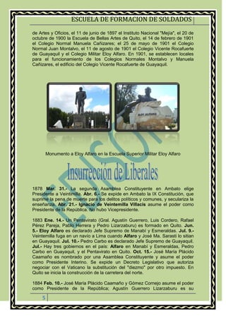 ESCUELA DE FORMACION DE SOLDADOS
5
de Artes y Oficios, el 11 de junio de 1897 el Instituto Nacional "Mejía", el 20 de
octubre de 1900 la Escuela de Bellas Artes de Quito, el 14 de febrero de 1901
el Colegio Normal Manuela Cañizares; el 25 de mayo de 1901 el Colegio
Normal Juan Montalvo, el 11 de agosto de 1901 el Colegio Vicente Rocafuerte
de Guayaquil y el Colegio Militar Eloy Alfaro. En 1901, se establecen locales
para el funcionamiento de los Colegios Normales Montalvo y Manuela
Cañizares, el edificio del Colegio Vicente Rocafuerte de Guayaquil.
Monumento a Eloy Alfaro en la Escuela Superior Militar Eloy Alfaro
1878 Mar. 31.- La segunda Asamblea Constituyente en Ambato elige
Presidente a Veintimilla. Abr. 6.- Se expide en Ambato la IX Constitución, que
suprime la pena de muerte para los delitos políticos y comunes, y seculariza la
enseñanza. Abr. 21.- Ignacio de Veintemilla Villacís asume el poder como
Presidente de la República. No hubo Vicepresidente.
1883 Ene. 14.- Un Pentavirato (Gral. Agustín Guerrero, Luis Cordero, Rafael
Pérez Pareja, Pablo Herrera y Pedro Lizarzaburu) es formado en Quito. Jun.
5.- Eloy Alfaro es declarado Jefe Supremo de Manabí y Esmeraldas. Jul. 9.-
Veintemilla fuga en un navío a Lima cuando Alfaro y José Ma. Sarasti lo sitian
en Guayaquil. Jul. 10.- Pedro Carbo es declarado Jefe Supremo de Guayaquil.
Jul.- Hay tres gobiernos en el país: Alfaro en Manabí y Esmeraldas, Pedro
Carbo en Guayaquil, y el Pentavirato en Quito. Oct. 15.- José María Plácido
Caamaño es nombrado por una Asamblea Constituyente y asume el poder
como Presidente Interino. Se expide un Decreto Legislativo que autoriza
negociar con el Vaticano la substitución del "diezmo" por otro impuesto. En
Quito se inicia la construcción de la carretera del norte.
1884 Feb. 10.- José María Plácido Caamaño y Gómez Cornejo asume el poder
como Presidente de la República; Agustín Guerrero Lizarzaburu es su
 