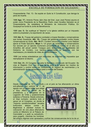 ESCUELA DE FORMACION DE SOLDADOS
6
Vicepresidente. Feb. 13.- Se expide en Quito la X Constitución, que deroga la
pena de muerte.
1888 Ago. 17.- Antonio Flores Jijón (hijo del Gral. Juan José Flores) asume el
poder como Presidente de la República; Pedro José Cevallos Salvador es el
Vicepresidente. Se restablece el Ministerio de Instrucción Pública. En
Guayaquil se funda la Junta de Beneficencia.
1889 Jun. 5.- Se sustituye el "diezmo" a la iglesia católica por un impuesto
sobre la propiedad y la exportación de cacao.
1895 Abr. 9.- Tropas del gobierno combaten a tropas liberales y conservadoras
que toman Guaranda. Abr. 10.- Tropas del gobierno combaten contra tropas
conservadoras en Quito. Abr. 16-17.- Cordero renuncia y Vicente Lucio Salazar
ejerce el Poder Ejecutivo. Mayo 1.- Un grupo de corderistas y conservadores
fue vencido por un ejercito montonero proveniente de Chone en el sitio Los
Amarillos del actual cantón Tosagua para desconocer las legalidades del
Gobierno de Cordero. Los bandos gobiernistas no pudieron con los
machetazos y la rebeldía de miles de revolucionarios.
1898 Las rentas eclesiásticas son reducidas; se suprimen los impuestos que
reemplazaron al diezmo.
1900 Oct. 31.- El Congreso aprueba la Bandera y el Escudo del Ecuador. Se
crea el Registro Civil, con lo que se le quitó a la Iglesia los medios de
información y control sobre los ciudadanos. El registro de nacimientos y la
administración de los cementerios pasó a manos del Estado.
Desde mediados de 1911, en Quito y en el país se fue afianzando un clima
anti-alfarista que culminó el 11 de
agosto con un golpe militar que obligó
a Eloy Alfaro a dimitir de la
presidencia, y a refugiarse en la
Legación de Chile y posteriormente
exiliarse a Panamá. Desde entonces,
el Viejo luchador, perdería todo el
apoyo en el Congreso, en donde la
"mayoría constitucionalista" lanzaba
furibundos ataque contra él,
llegándose a plantear incluso la
colocación de una placa difamatoria
contra el Alfarismo en el Palacio de
Carondelet y a pedir su extradición,
para juzgarlo, mientras los hombres
del antiguo régimen eran apresados y sufrían las consecuencias de la ira de un
 
