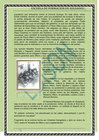 ESCUELA DE FORMACION DE SOLDADOS
7
populacho que enfurecido linchó al Coronel Quiroga. En este clima, Víctor
Emilio Estrada, asumió el poder, pero sus problemas del corazón lo llevaron a
la tumba después de tres meses. El congreso en donde los placitas y
conservadores dominaban, eligieron al presidente del congreso Freile
Zaldumbide para que se encargue del gobierno, lo que fue rechazado por los
alaristas de Esmeraldas que eligieron a Flavio Alfaro como Jefe Supremo, a la
vez que el Gral. Pedro Montero, fiel seguidor de Alfaro y Jefe Militar de
Guayaquil, se proclamó por su parte, como Jefe Supremo. El Gral. Leonidas
Plaza Gutiérrez en nombre del Gobierno, como jefe del Ejército, se dirigió a
Guayaquil, para combatir el levantamiento de Montero, que había recibido el
apoyo de Flavio Alfaro y del propio Eloy Alfaro, quien regresó de Panamá, ante
el pedido de Montero para actuar como mediador pacificador. Alfaro regresó,
para servir de mediador entre los suyos y el gobierno y evitar mayores
problemas para el radicalismo y aun la mismísima desaparición del partido.
Las fuerzas liberales fueron derrotadas en sucesivas batallas en Huigra,
Naranjito y Yaguachi, donde mueren cerca de 3.000 hombres. Razón por la
cual Montero se vio obligado a llegar a un acuerdo de capitulación en el que se
pedían garantías para Alfaro y sus compañeros. Ante la eminente derrota del
liberalismo, el Viejo luchador firma la rendición,
que fue mediada por los Cónsules de Estados
Unidos y Gran Bretaña. Contemplaba la
rendición de las fuerzas liberales, amnistía a
Montero y los partícipes del 28 de diciembre, y
el exilio voluntario de Don Eloy, en un vapor
asignado por el gobierno. No habría
represalias.
La Capitulación no fue respetada y el General
Leonidas Plaza, Jefe de las fuerzas
gobiernistas, ordena la detención de Eloy y
Flavio Alfaro, Pedro Montero y Ulpiano Páez;
además, se aprehendió a personas que nada
tuviera que ver con los hechos anteriores, sino
por el simple hecho de ser liberales, como
Medardo Alfaro, el periodista Luciano Coral y
Manuel Serrano.
El General Montero fue juzgado en Guayaquil,
bajo el pretexto de estar sujeto a la jurisdicción militar, en donde al final de la
sentencia que lo condena a 16 años de prisión, un soldado le disparó en la
frente y lo arrojó a la calle desde una ventana.
"El cadáver, entonces, fue abandonado en las calles, descuartizado y por fin
quemado en una plaza"
Fragmento de la crónica hecha por Cristobal Gangotena y Jijón en enero de
1912, sobre el "Arrastre de Alfaro y sus Lugartenientes"
 