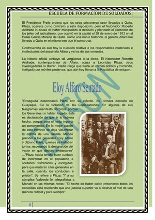ESCUELA DE FORMACION DE SOLDADOS
8
El Presidente Freile ordena que los otros prisioneros sean llevados a Quito.
Plaza, aparece como contrario a esta disposición, pero el historiador Roberto
Andrade lo acusa de haber manipulado la decisión y planeado el asesinato de
los jefes del radicalismo, que ocurrió en la capital el 28 de enero de 1912 en el
Penal García Moreno de Quito. Como una ironía histórica, el general Alfaro fue
llevado a Quito en el mismo tren que él construyó.
Controvertida es aún hoy la cuestión relativa a los responsables materiales e
intelectuales del asesinato Alfaro y varios de sus tenientes.
La historia oficial atribuye tal vergüenza a la plebe. El historiador Roberto
Andrade, contemporáneo de Alfaro, acusa a Leonidas Plaza; otros
investigadores lo liberan. Nadie niega que fuera un crimen político y horrendo,
instigado por móviles protervos, que aún hoy llenan a la República de estupor.
"Enseguida desembarcó Plaza con su ejército. Su primera decisión en
Guayaquil, fue la violación de las Capitulaciones. En algunos de sus
telegramas manifestó sorpresa porque
los Generales no habían fugado: ésta
es declaración de que él lo hubiera
hecho, porque para él nada importa
un compromiso. En la mejor acción
de este hombre se deja vislumbrar
la estrofa de una canalla. Mandó
prender á los generales Eloy Alfaro
y Ulpiano Páez, quienes se hallaban
juntos, esperando la designación del
vapor en que debían embarcarse"
..."Plaza había tenido buen cuidado
de incorporar en el populacho a
soldados disfrazados y escogidos,
para que mataran a los generales en
la calle, cuando los conducían a
prisión". Se refiere a Plaza: "Y a su
cómplice Valverde le telegrafiaba a
Manabí en las mismas horas: "El hecho de haber caído prisioneros todos los
cabecillas está revelando que una justicia superior va á destruir el mal de una
manera radical y para siempre"
 