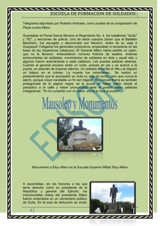 ESCUELA DE FORMACION DE SOLDADOS
9
Telegrama adjuntado por Roberto Andrade, como prueba de la conspiración de
Plaza contra Alfaro
Guardaban el Penal García Moreno el Regimiento No. 4, los batallones "Quito"
y "82", y secciones de policía. Uno de estos cuerpos (dicen que el Batallón
Marañón), fue escogido y aleccionado por Navarro, antes de su viaje á
Guayaquil. Fatigados los generales prisioneros, empezaban a recostarse en las
losas de los respectivos calabozos. El General Alfaro había pedido un cajón,
que no le llevaron. Antecedieron rumores ficticios de asaltos, órdenes
entrecortadas de soldados, movimientos de soldados en éste y aquél sitio y
algunos fueron acercándose a cada calabozo. Las puertas estaban abiertas.
Cuando el general anciano sintió un ruido, púsose en pie y se acercó a la
puerta, en ademán de imponer silencio. Un soldado le tendió el rifle y le disparó
un balazo en el cráneo. La muerte fue instantánea... Se realizó un
presentimiento que le acompañó en toda su vida de lucha; pero que nunca le
aterró, porque creyó inevitable un fin tan trágico". El Coronel Sierra es también
protagonista de la página negra; se le acusa de haber salido desde el
panóptico a la calle y haber pronunciado ante el pueblo estas palabras
instigadoras: "Yo he cumplido con mi deber; ahora le toca al pueblo".
Monumento a Eloy Alfaro en la Escuela Superior Militar Eloy Alfaro
A escondidas, sin los honores a los que
tenía derecho como ex presidente de la
República y general del Ejército, los
irreconocibles restos del presidente Alfaro
fueron enterrados en un cementerio público
de Quito. En el acta de defunción se anotó
 