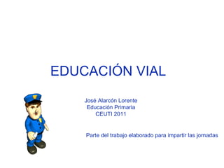 EDUCACIÓN VIAL  José Alarcón Lorente  Educación Primaria  CEUTI 2011  Parte del trabajo elaborado para impartir las jornadas  