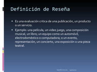 Definición de Reseña Es una evaluación critica de una publicación, un producto o un servicio. Ejemplo: una película, un video juego, una composición musical, un libro; un equipo como un automóvil, electrodoméstico o computadora; o un evento, representación, un concierto, una exposición o una pieza teatral. 04/01/2012 EQUIPO JA JA JA. 