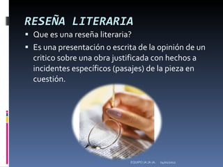 RESEÑA LITERARIA Que es una reseña literaria? Es una presentación o escrita de la opinión de un critico sobre una obra justificada con hechos a incidentes específicos (pasajes) de la pieza en cuestión.  04/01/2012 EQUIPO JA JA JA. 