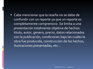 Cabe mencionar que la reseña no se debe de confundir con un reporte ya que un reporte es completamente comprensivo. Se limita a una presentación totalmente objetiva de hechos: titulo, autor, genero, precio, datos relacionados con la publicación, condiciones bajo las cuales la obra fue producida, construcción de los hechos, ilustraciones presentadas, etc… 04/01/2012 EQUIPO JA JA JA. 